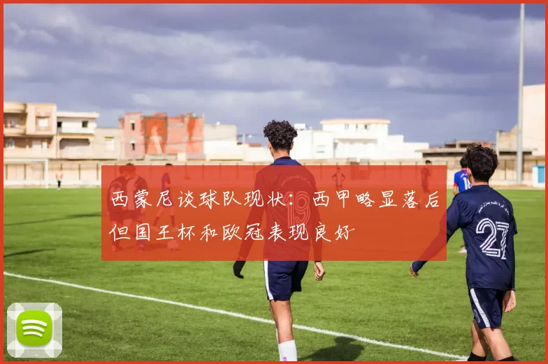 西蒙尼谈球队现状：西甲略显落后但国王杯和欧冠表现良好