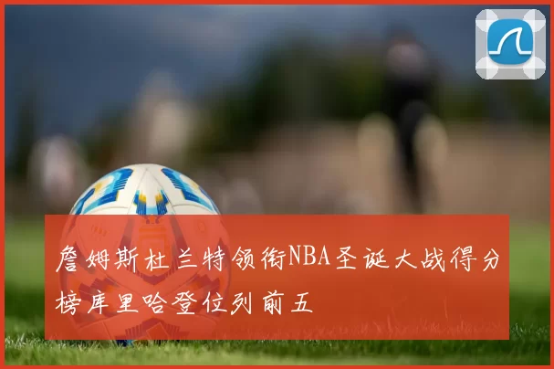 詹姆斯杜兰特领衔NBA圣诞大战得分榜库里哈登位列前五
