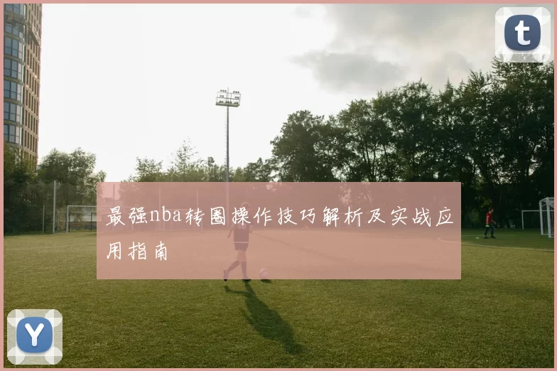 最强nba转圈操作技巧解析及实战应用指南