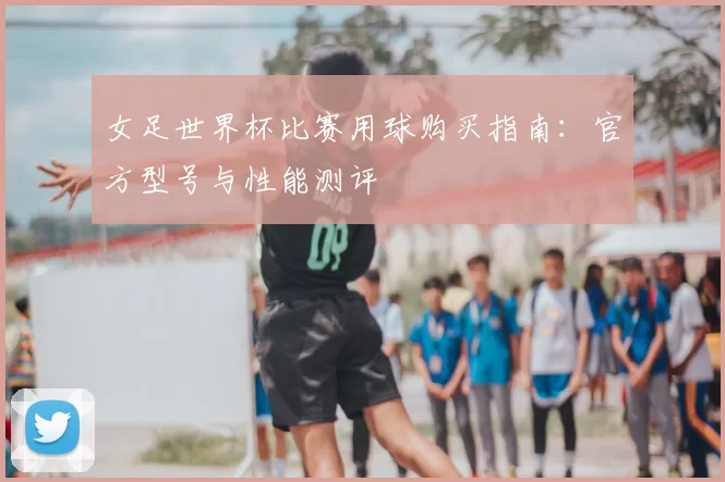 女足世界杯比赛用球购买指南:官方型号与性能测评