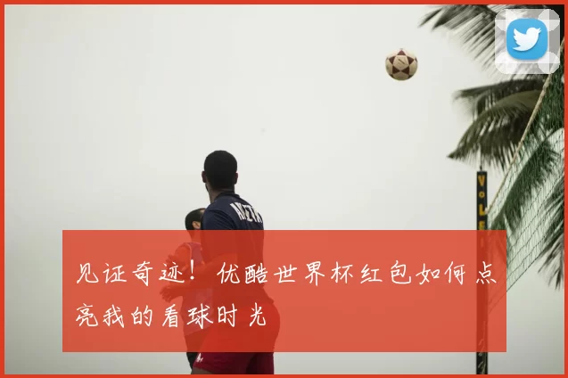 见证奇迹!优酷世界杯红包如何点亮我的看球时光