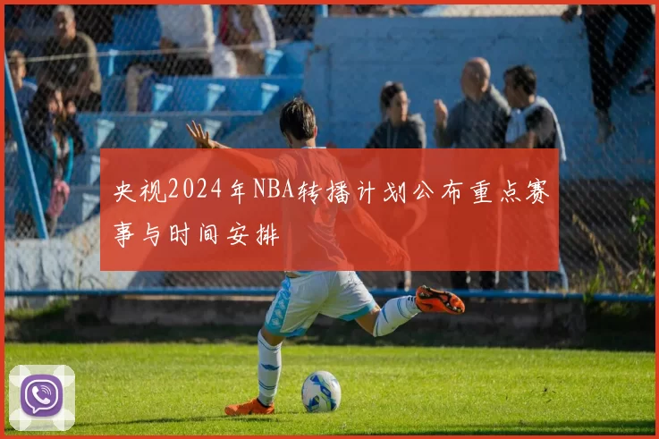 央视2024年NBA转播计划公布重点赛事与时间安排