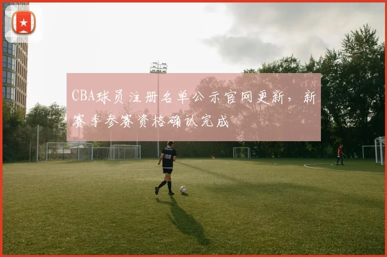 CBA球员注册名单公示官网更新，新赛季参赛资格确认完成