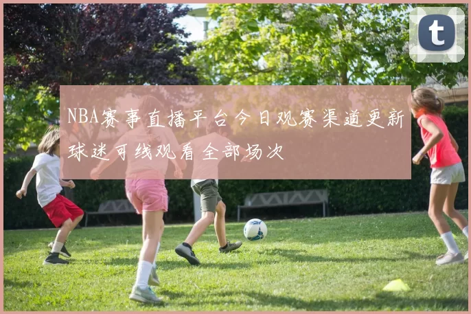 NBA赛事直播平台今日观赛渠道更新球迷可线观看全部场次