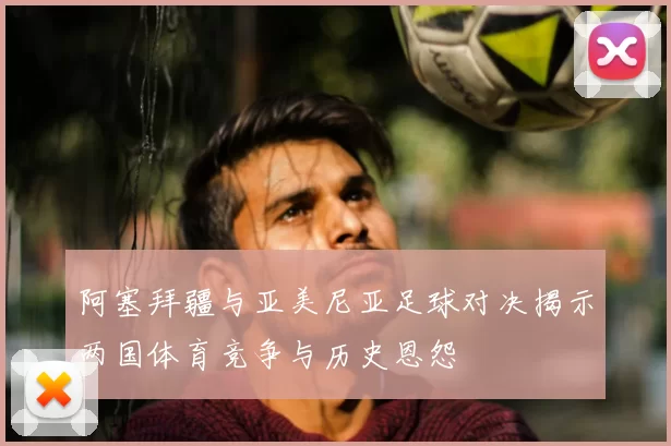 阿塞拜疆与亚美尼亚足球对决揭示两国体育竞争与历史恩怨