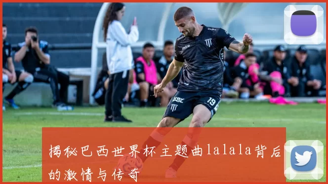 揭秘巴西世界杯主题曲lalala背后的激情与传奇