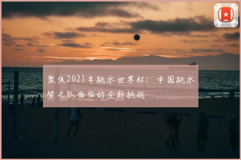 聚焦2021年跳水世界杯:中国跳水梦之队面临的全新挑战