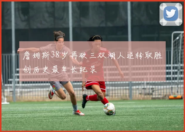 詹姆斯38岁再砍三双湖人逆转取胜创历史最年长纪录