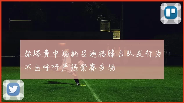 赫塔费中场批吕迪格膝击队友行为不当呼吁严惩禁赛多场