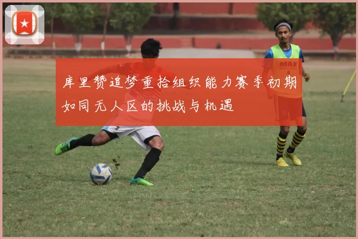 库里赞追梦重拾组织能力赛季初期如同无人区的挑战与机遇