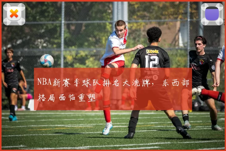 NBA新赛季球队排名大洗牌，东西部格局面临重塑