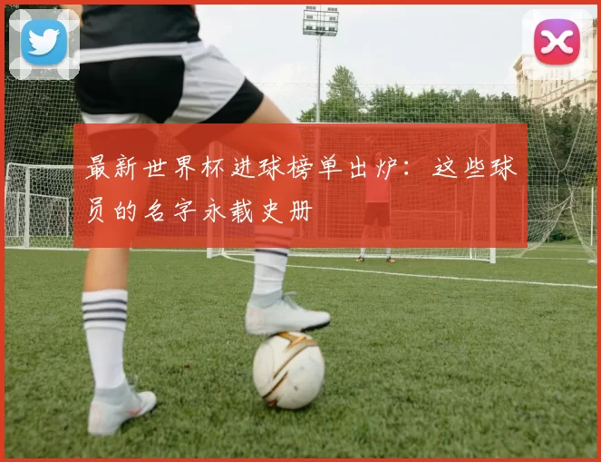 最新世界杯进球榜单出炉：这些球员的名字永载史册
