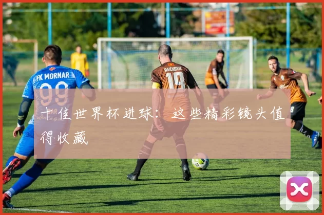 十佳世界杯进球:这些精彩镜头值得收藏