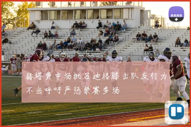 赫塔费中场批吕迪格膝击队友行为不当呼吁严惩禁赛多场
