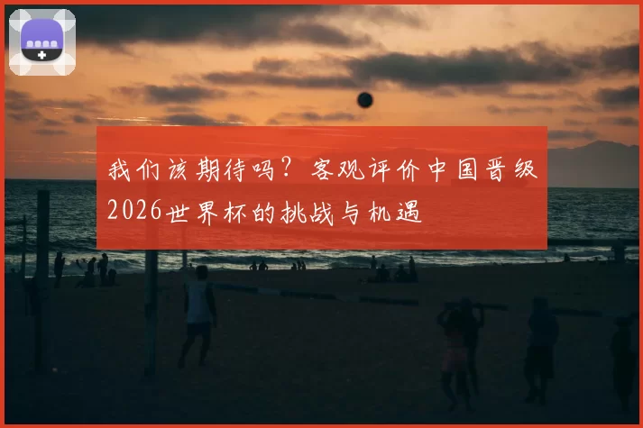 我们该期待吗？客观评价中国晋级2026世界杯的挑战与机遇