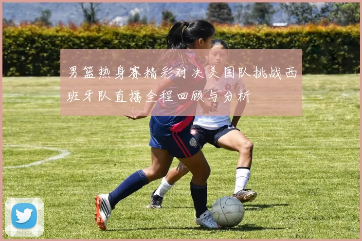 男篮热身赛精彩对决美国队挑战西班牙队直播全程回顾与分析
