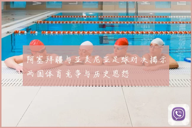 阿塞拜疆与亚美尼亚足球对决揭示两国体育竞争与历史恩怨