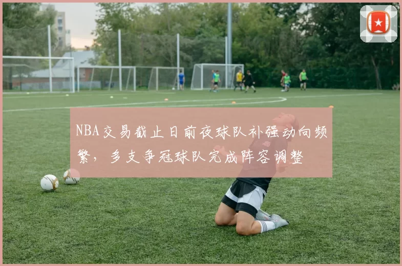 NBA交易截止日前夜球队补强动向频繁，多支争冠球队完成阵容调整