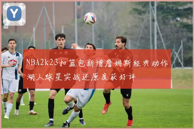 NBA2k23扣篮包新增詹姆斯经典动作湖人球星实战还原度获好评