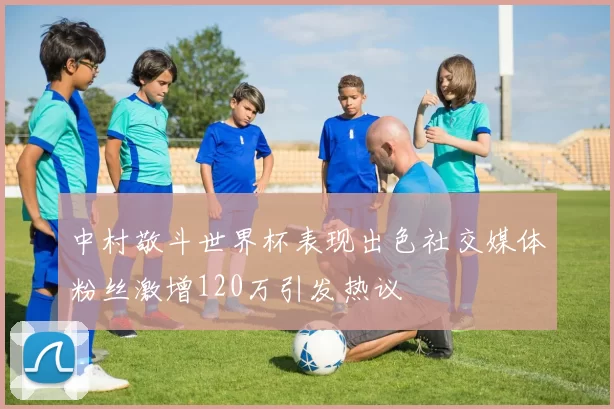 中村敬斗世界杯表现出色社交媒体粉丝激增120万引发热议