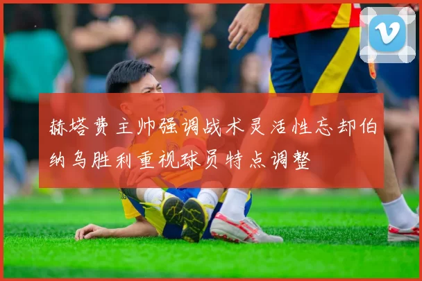 赫塔费主帅强调战术灵活性忘却伯纳乌胜利重视球员特点调整