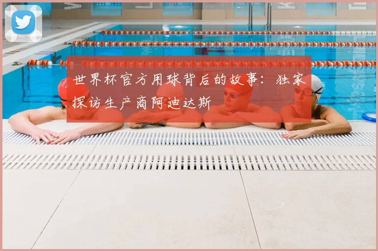 世界杯官方用球背后的故事:独家探访生产商阿迪达斯