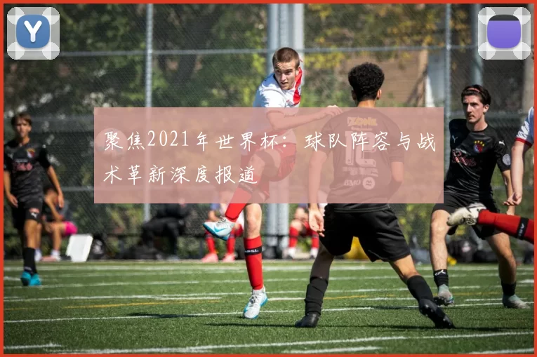 聚焦2021年世界杯:球队阵容与战术革新深度报道