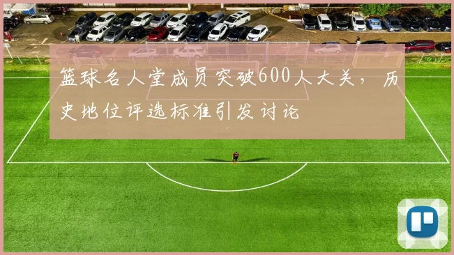 篮球名人堂成员突破600人大关，历史地位评选标准引发讨论