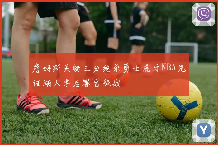 詹姆斯关键三分绝杀勇士虎牙NBA见证湖人季后赛晋级战