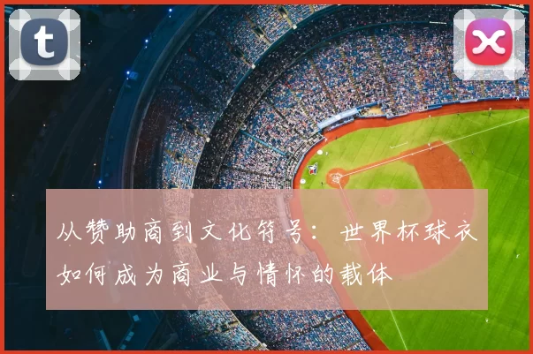 从赞助商到文化符号:世界杯球衣如何成为商业与情怀的载体
