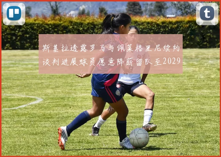 斯基拉透露罗马与佩莱格里尼续约谈判进展球员愿意降薪留队至2029年