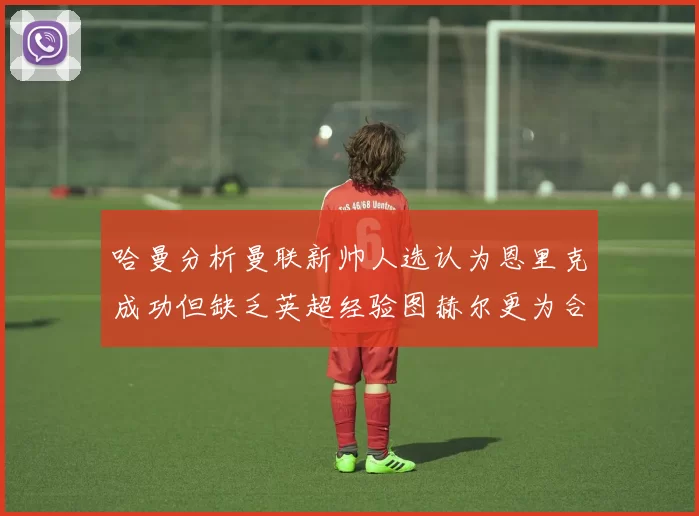 哈曼分析曼联新帅人选认为恩里克成功但缺乏英超经验图赫尔更为合适