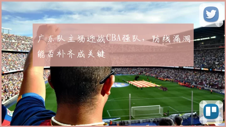 广东队主场迎战CBA强队,防线漏洞能否补齐成关键