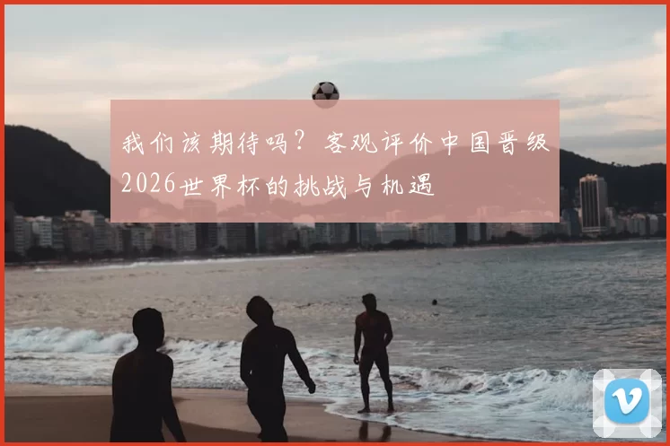 我们该期待吗？客观评价中国晋级2026世界杯的挑战与机遇