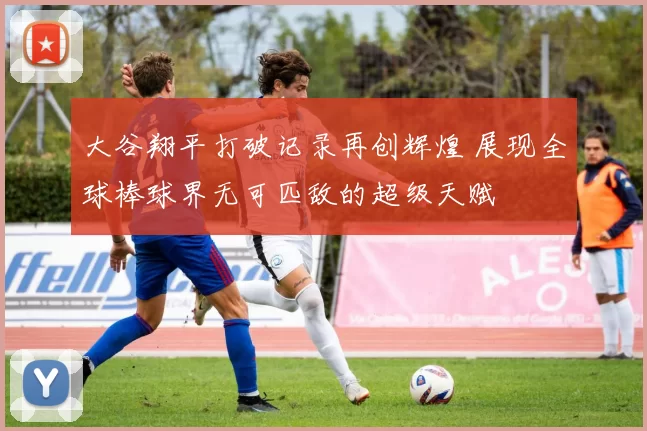 大谷翔平打破记录再创辉煌 展现全球棒球界无可匹敌的超级天赋