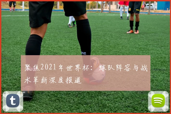 聚焦2021年世界杯:球队阵容与战术革新深度报道