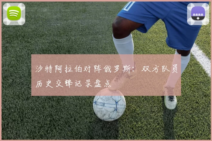 沙特阿拉伯对阵俄罗斯:双方队员历史交锋记录盘点