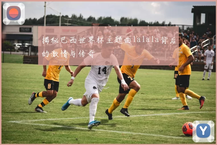 揭秘巴西世界杯主题曲lalala背后的激情与传奇