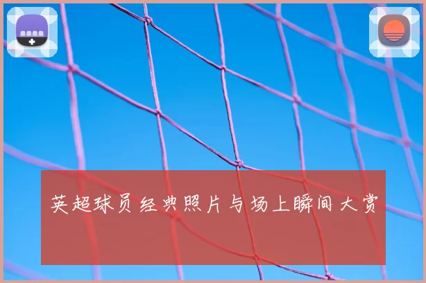 英超球员经典照片与场上瞬间大赏