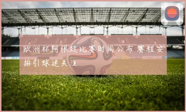 欧洲杯阿根廷比赛时间公布 赛程安排引球迷关注