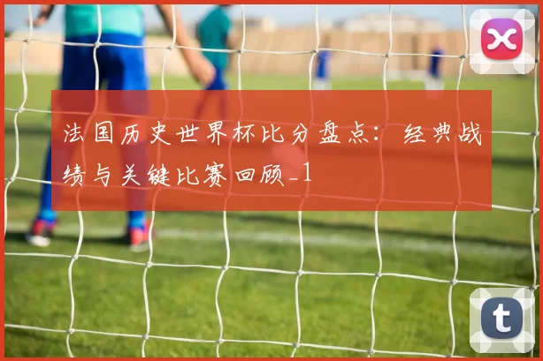 法国历史世界杯比分盘点:经典战绩与关键比赛回顾_1