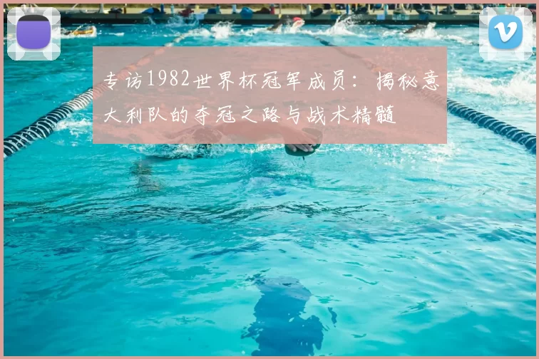 专访1982世界杯冠军成员:揭秘意大利队的夺冠之路与战术精髓
