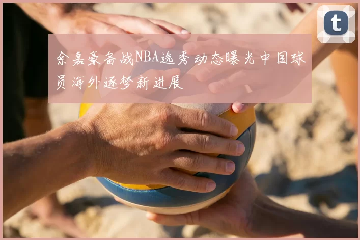 余嘉豪备战NBA选秀动态曝光中国球员海外逐梦新进展