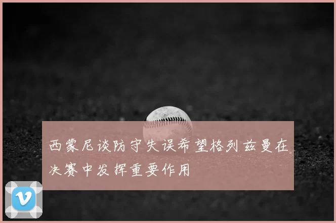 西蒙尼谈防守失误希望格列兹曼在决赛中发挥重要作用
