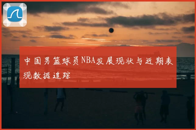 中国男篮球员NBA发展现状与近期表现数据追踪