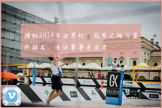 揭秘2014年世界杯:冠军之路与最终排名,专访赛事亲历者
