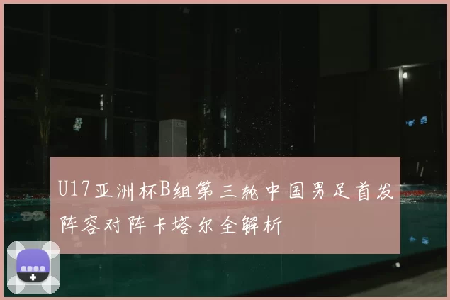 U17亚洲杯B组第三轮中国男足首发阵容对阵卡塔尔全解析